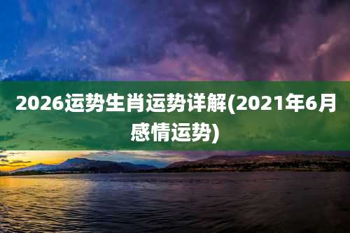 2026运势生肖运势详解(2021年6月感情运势)