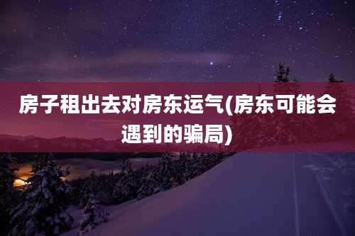房子租出去对房东运气(房东可能会遇到的骗局)