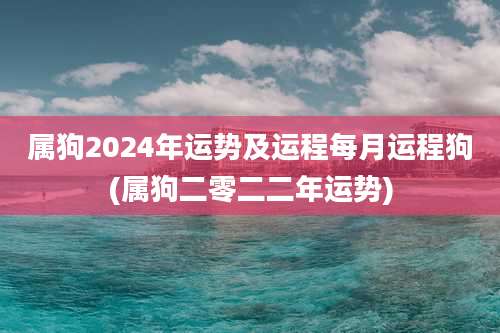 属狗2024年运势及运程每月运程狗(属狗二零二二年运势)