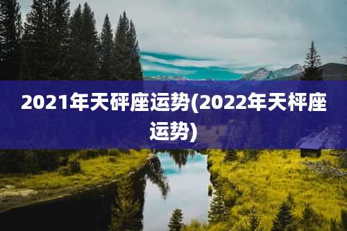 2021年天砰座运势(2022年天枰座运势)