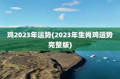 鸡2023年运势(2023年生肖鸡运势完整版)