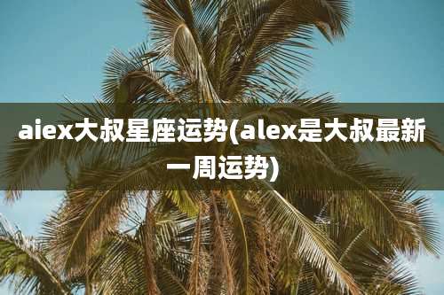 aiex大叔星座运势(alex是大叔最新一周运势)