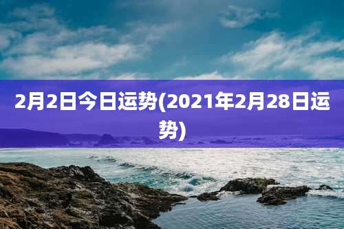 2月2日今日运势(2021年2月28日运势)