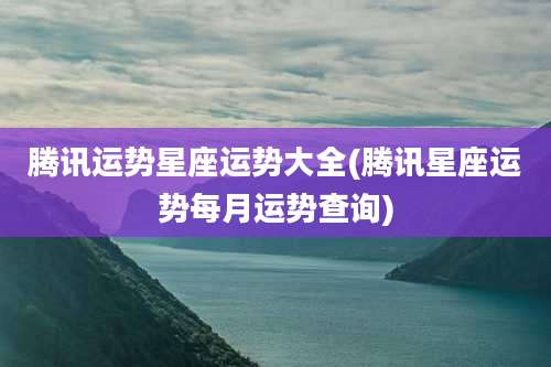 腾讯运势星座运势大全(腾讯星座运势每月运势查询)