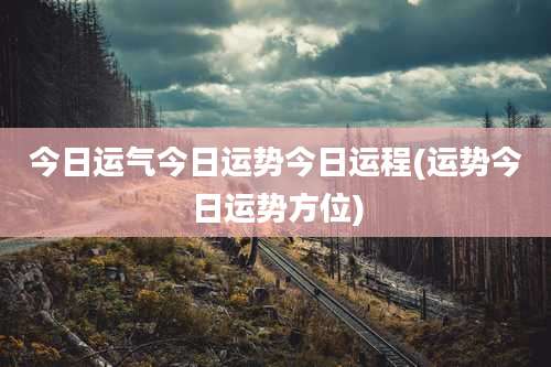今日运气今日运势今日运程(运势今日运势方位)