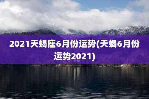 2021天蝎座6月份运势(天蝎6月份运势2021)