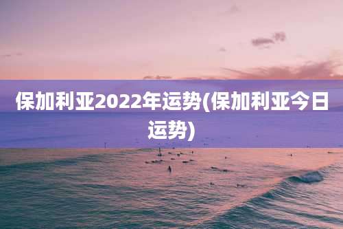 保加利亚2022年运势(保加利亚今日运势)