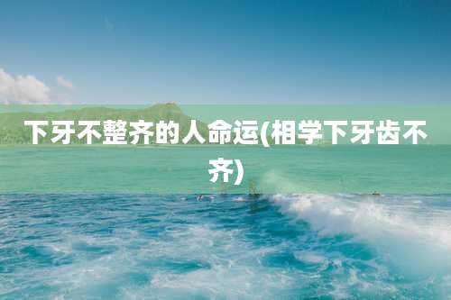 下牙不整齐的人命运(相学下牙齿不齐)