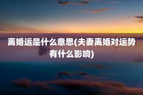 离婚运是什么意思(夫妻离婚对运势有什么影响)