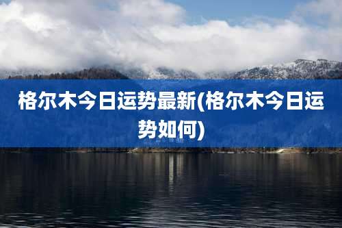 格尔木今日运势最新(格尔木今日运势如何)