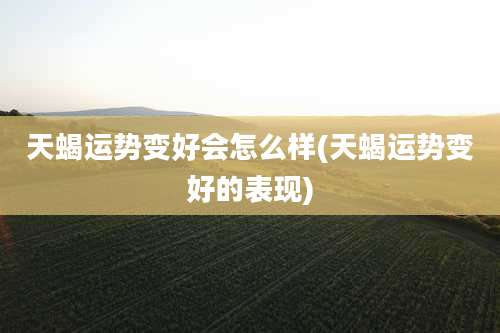 天蝎运势变好会怎么样(天蝎运势变好的表现)