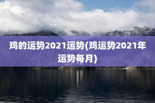鸡的运势2021运势(鸡运势2021年运势每月)