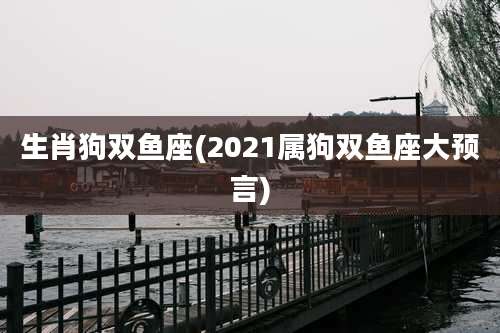 生肖狗双鱼座(2021属狗双鱼座大预言)