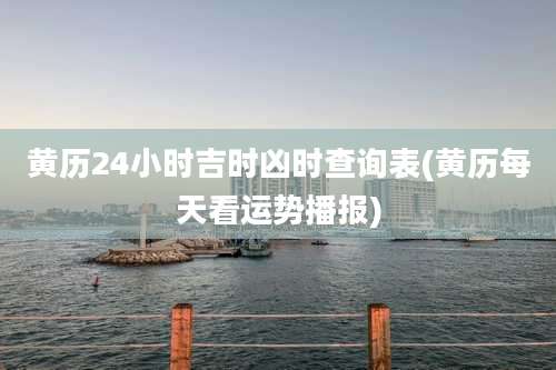 黄历24小时吉时凶时查询表(黄历每天看运势播报)