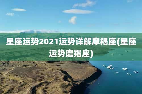 星座运势2021运势详解摩羯座(星座运势磨羯座)