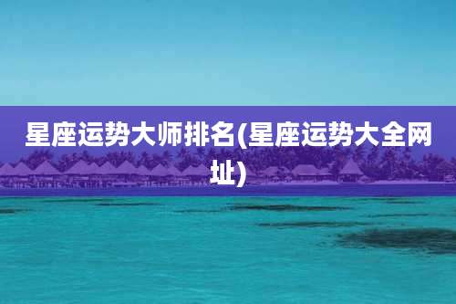 星座运势大师排名(星座运势大全网址)
