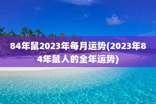 84年鼠2023年每月运势(2023年84年鼠人的全年运势)