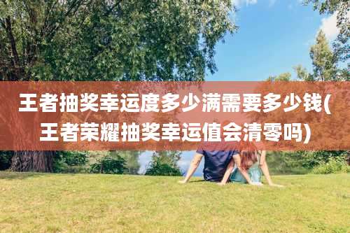 王者抽奖幸运度多少满需要多少钱(王者荣耀抽奖幸运值会清零吗)