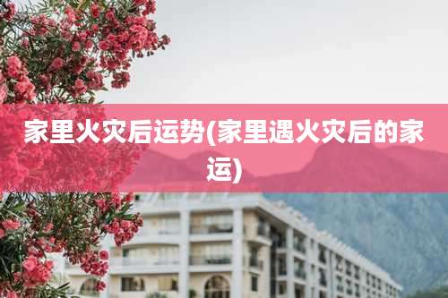 家里火灾后运势(家里遇火灾后的家运)