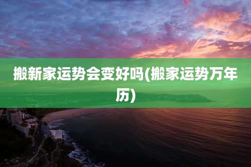 搬新家运势会变好吗(搬家运势万年历)