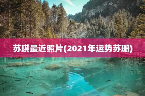 苏琪最近照片(2021年运势苏珊)