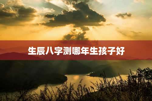 生辰八字测哪年生孩子好