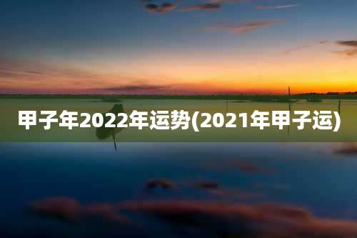 甲子年2022年运势(2021年甲子运)