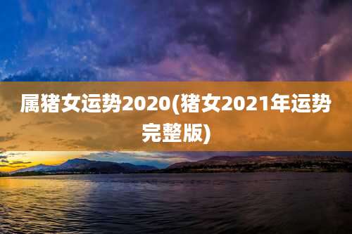属猪女运势2020(猪女2021年运势完整版)