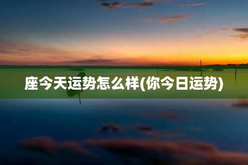 座今天运势怎么样(你今日运势)