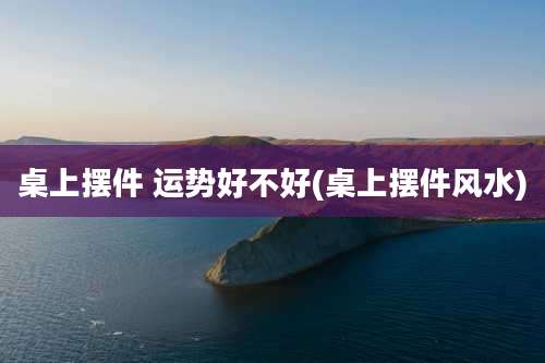 桌上摆件 运势好不好(桌上摆件风水)