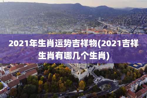 2021年生肖运势吉祥物(2021吉祥生肖有哪几个生肖)
