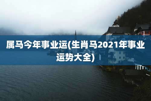 属马今年事业运(生肖马2021年事业运势大全)