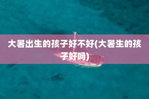 大暑出生的孩子好不好(大暑生的孩子好吗)