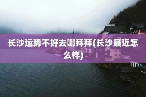 长沙运势不好去哪拜拜(长沙最近怎么样)