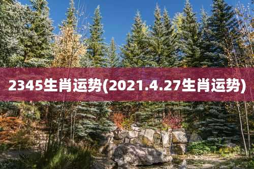 2345生肖运势(2021.4.27生肖运势)