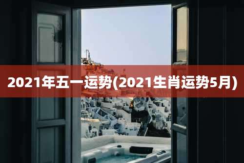 2021年五一运势(2021生肖运势5月)
