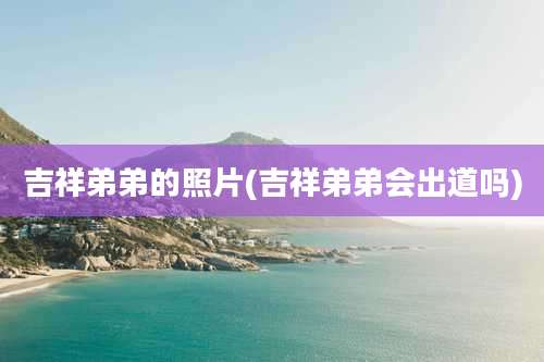 吉祥弟弟的照片(吉祥弟弟会出道吗)