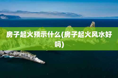 房子起火预示什么(房子起火风水好吗)
