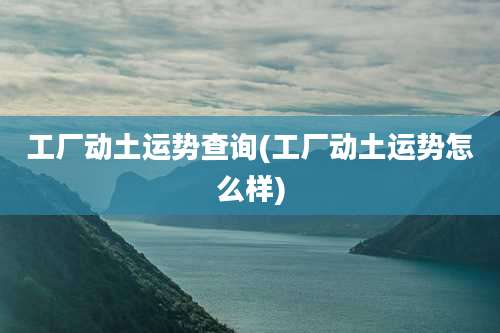 工厂动土运势查询(工厂动土运势怎么样)