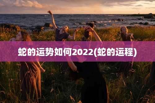 蛇的运势如何2022(蛇的运程)