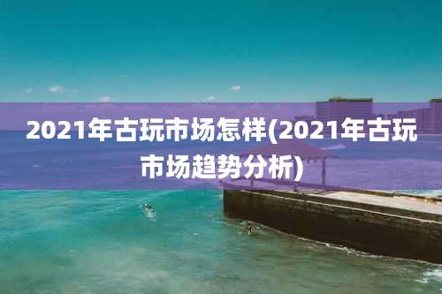 2021年古玩市场怎样(2021年古玩市场趋势分析)