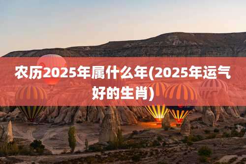 农历2025年属什么年(2025年运气好的生肖)