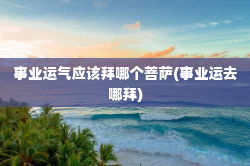 事业运气应该拜哪个菩萨(事业运去哪拜)