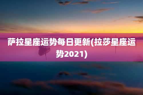 萨拉星座运势每日更新(拉莎星座运势2021)