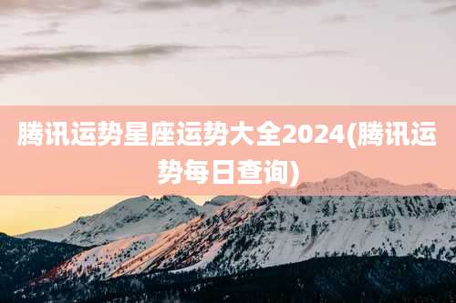 腾讯运势星座运势大全2024(腾讯运势每日查询)
