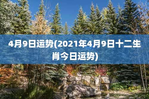 4月9日运势(2021年4月9日十二生肖今日运势)