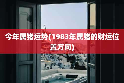 今年属猪运势(1983年属猪的财运位置方向)