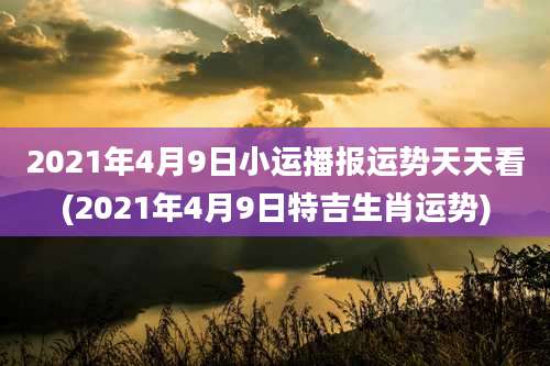2021年4月9日小运播报运势天天看(2021年4月9日特吉生肖运势)