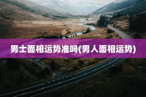 男士面相运势准吗(男人面相运势)