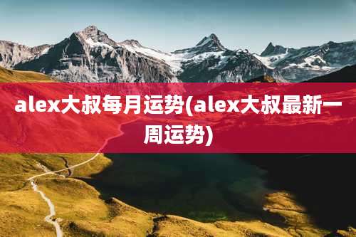 alex大叔每月运势(alex大叔最新一周运势)